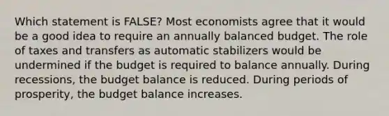 Which statement is FALSE? Most economists agree that it would be a good idea to require an annually balanced budget. The role of taxes and transfers as automatic stabilizers would be undermined if the budget is required to balance annually. During recessions, the budget balance is reduced. During periods of prosperity, the budget balance increases.