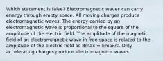 Which statement is false? Electromagnetic waves can carry energy through empty space. All moving charges produce electromagnetic waves. The energy carried by an electromagnetic wave is proportional to the square of the amplitude of the electric field. The amplitude of the magnetic field of an electromagnetic wave in free space is related to the amplitude of the electric field as Bmax = Emax/c. Only accelerating charges produce electromagnetic waves.