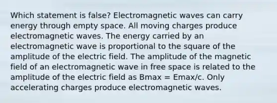 Which statement is false? Electromagnetic waves can carry energy through empty space. All moving charges produce electromagnetic waves. The energy carried by an electromagnetic wave is proportional to the square of the amplitude of the electric field. The amplitude of the magnetic field of an electromagnetic wave in free space is related to the amplitude of the electric field as Bmax = Emax/c. Only accelerating charges produce electromagnetic waves.