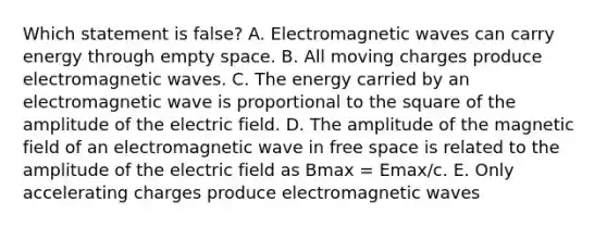 Which statement is false? A. Electromagnetic waves can carry energy through empty space. B. All moving charges produce electromagnetic waves. C. The energy carried by an electromagnetic wave is proportional to the square of the amplitude of the electric field. D. The amplitude of the magnetic field of an electromagnetic wave in free space is related to the amplitude of the electric field as Bmax = Emax/c. E. Only accelerating charges produce electromagnetic waves