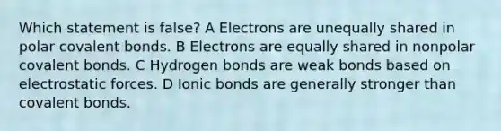 Which statement is false? A Electrons are unequally shared in polar covalent bonds. B Electrons are equally shared in nonpolar covalent bonds. C Hydrogen bonds are weak bonds based on electrostatic forces. D Ionic bonds are generally stronger than covalent bonds.