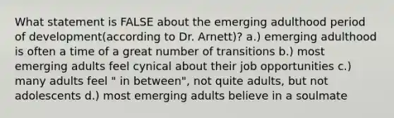 What statement is FALSE about the emerging adulthood period of development(according to Dr. Arnett)? a.) emerging adulthood is often a time of a great number of transitions b.) most emerging adults feel cynical about their job opportunities c.) many adults feel " in between", not quite adults, but not adolescents d.) most emerging adults believe in a soulmate