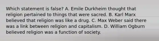 Which statement is false? A. Emile Durkheim thought that religion pertained to things that were sacred. B. Karl Marx believed that religion was like a drug. C. Max Weber said there was a link between religion and capitalism. D. William Ogburn believed religion was a function of society.