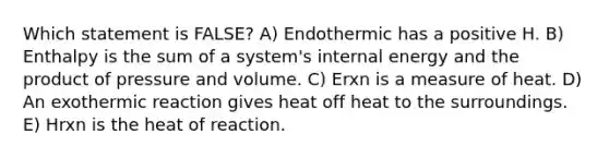 Which statement is FALSE? A) Endothermic has a positive H. B) Enthalpy is the sum of a system's internal energy and the product of pressure and volume. C) Erxn is a measure of heat. D) An exothermic reaction gives heat off heat to the surroundings. E) Hrxn is the heat of reaction.