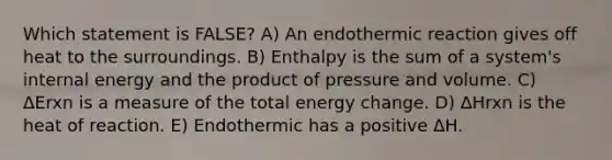 Which statement is FALSE? A) An endothermic reaction gives off heat to the surroundings. B) Enthalpy is the sum of a system's internal energy and the product of pressure and volume. C) ΔErxn is a measure of the total energy change. D) ΔHrxn is the heat of reaction. E) Endothermic has a positive ΔH.