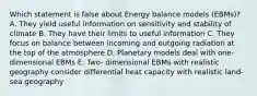 Which statement is false about Energy balance models (EBMs)? A. They yield useful information on sensitivity and stability of climate B. They have their limits to useful information C. They focus on balance between incoming and outgoing radiation at the top of the atmosphere D. Planetary models deal with one- dimensional EBMs E. Two- dimensional EBMs with realistic geography consider differential heat capacity with realistic land-sea geography