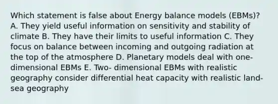 Which statement is false about Energy balance models (EBMs)? A. They yield useful information on sensitivity and stability of climate B. They have their limits to useful information C. They focus on balance between incoming and outgoing radiation at the top of the atmosphere D. Planetary models deal with one- dimensional EBMs E. Two- dimensional EBMs with realistic geography consider differential heat capacity with realistic land-sea geography