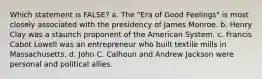 Which statement is FALSE? a. The "Era of Good Feelings" is most closely associated with the presidency of James Monroe. b. Henry Clay was a staunch proponent of the American System. c. Francis Cabot Lowell was an entrepreneur who built textile mills in Massachusetts. d. John C. Calhoun and Andrew Jackson were personal and political allies.