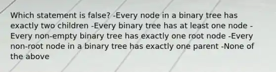 Which statement is false? -Every node in a binary tree has exactly two children -Every binary tree has at least one node -Every non-empty binary tree has exactly one root node -Every non-root node in a binary tree has exactly one parent -None of the above