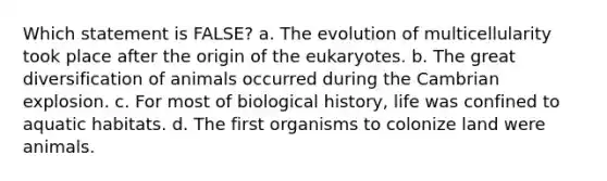 Which statement is FALSE? a. The evolution of multicellularity took place after the origin of the eukaryotes. b. The great diversification of animals occurred during the Cambrian explosion. c. For most of biological history, life was confined to aquatic habitats. d. The first organisms to colonize land were animals.