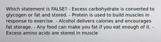 Which statement is FALSE? - Excess carbohydrate is converted to glycogen or fat and stored. - ​Protein is used to build muscles in response to exercise. - ​Alcohol delivers calories and encourages fat storage. - ​Any food can make you fat if you eat enough of it. - Excess amino acids are stored in muscle