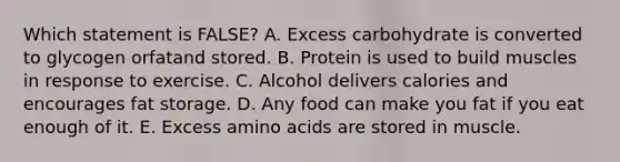 Which statement is FALSE?​ A. ​Excess carbohydrate is converted to glycogen orfatand stored. B. ​Protein is used to build muscles in response to exercise. C. ​Alcohol delivers calories and encourages fat storage. D. ​Any food can make you fat if you eat enough of it. E. ​Excess amino acids are stored in muscle.