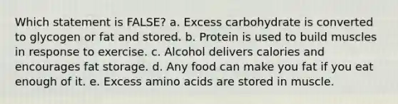 Which statement is FALSE?​ a. ​Excess carbohydrate is converted to glycogen or fat and stored. b. ​Protein is used to build muscles in response to exercise. c. ​Alcohol delivers calories and encourages fat storage. d. ​Any food can make you fat if you eat enough of it. e. ​Excess amino acids are stored in muscle.