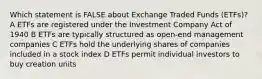 Which statement is FALSE about Exchange Traded Funds (ETFs)? A ETFs are registered under the Investment Company Act of 1940 B ETFs are typically structured as open-end management companies C ETFs hold the underlying shares of companies included in a stock index D ETFs permit individual investors to buy creation units