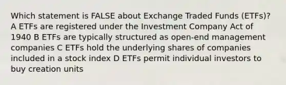 Which statement is FALSE about Exchange Traded Funds (ETFs)? A ETFs are registered under the Investment Company Act of 1940 B ETFs are typically structured as open-end management companies C ETFs hold the underlying shares of companies included in a stock index D ETFs permit individual investors to buy creation units