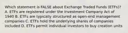 Which statement is FALSE about Exchange Traded Funds (ETFs)? A. ETFs are registered under the Investment Company Act of 1940 B. ETFs are typically structured as open-end management companies C. ETFs hold the underlying shares of companies included D. ETFs permit individual investors to buy creation units