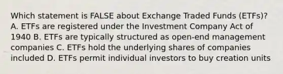 Which statement is FALSE about Exchange Traded Funds (ETFs)? A. ETFs are registered under the Investment Company Act of 1940 B. ETFs are typically structured as open-end management companies C. ETFs hold the underlying shares of companies included D. ETFs permit individual investors to buy creation units