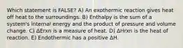 Which statement is FALSE? A) An exothermic reaction gives heat off heat to the surroundings. B) Enthalpy is the sum of a system's internal energy and the product of pressure and volume change. C) ΔErxn is a measure of heat. D) ΔHrxn is the heat of reaction. E) Endothermic has a positive ΔH.