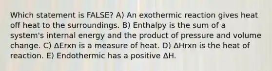 Which statement is FALSE? A) An exothermic reaction gives heat off heat to the surroundings. B) Enthalpy is the sum of a system's internal energy and the product of pressure and volume change. C) ΔErxn is a measure of heat. D) ΔHrxn is the heat of reaction. E) Endothermic has a positive ΔH.