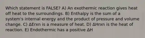 Which statement is FALSE? A) An exothermic reaction gives heat off heat to the surroundings. B) Enthalpy is the sum of a system's internal energy and the product of pressure and volume change. C) ΔErxn is a measure of heat. D) ΔHrxn is the heat of reaction. E) Endothermic has a positive ΔH