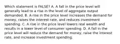 Which statement is FALSE? A. A fall in the price level will generally lead to a rise in the level of aggregate output demanded. B. A rise in the price level increases the demand for money, raises the interest rate, and reduces investment spending. C. A rise in the price level lowers real wealth and results in a lower level of consumer spending. D. A fall in the price level will reduce the demand for money, raise the interest rate, and increase investment spending.