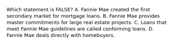 Which statement is FALSE? A. Fannie Mae created the first secondary market for mortgage loans. B. Fannie Mae provides master commitments for large real estate projects. C. Loans that meet Fannie Mae guidelines are called conforming loans. D. Fannie Mae deals directly with homebuyers.