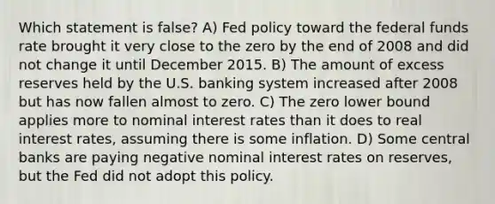 Which statement is false? A) Fed policy toward the federal funds rate brought it very close to the zero by the end of 2008 and did not change it until December 2015. B) The amount of excess reserves held by the U.S. banking system increased after 2008 but has now fallen almost to zero. C) The zero lower bound applies more to nominal interest rates than it does to real interest rates, assuming there is some inflation. D) Some central banks are paying negative nominal interest rates on reserves, but the Fed did not adopt this policy.