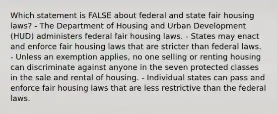 Which statement is FALSE about federal and state fair housing laws? - The Department of Housing and Urban Development (HUD) administers federal fair housing laws. - States may enact and enforce fair housing laws that are stricter than federal laws. - Unless an exemption applies, no one selling or renting housing can discriminate against anyone in the seven protected classes in the sale and rental of housing. - Individual states can pass and enforce fair housing laws that are less restrictive than the federal laws.