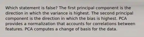 Which statement is false? The first principal component is the direction in which the variance is highest. The second principal component is the direction in which the bias is highest. PCA provides a normalization that accounts for correlations between features. PCA computes a change of basis for the data.