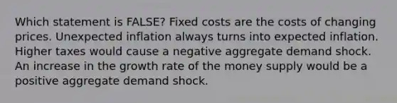 Which statement is FALSE? Fixed costs are the costs of changing prices. Unexpected inflation always turns into expected inflation. Higher taxes would cause a negative aggregate demand shock. An increase in the growth rate of the money supply would be a positive aggregate demand shock.