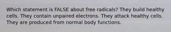 Which statement is FALSE about free radicals? They build healthy cells. They contain unpaired electrons. They attack healthy cells. They are produced from normal body functions.