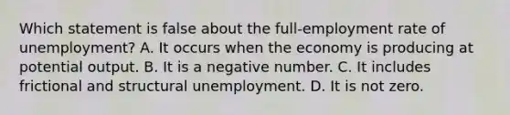 Which statement is false about the full-employment rate of unemployment? A. It occurs when the economy is producing at potential output. B. It is a negative number. C. It includes frictional and structural unemployment. D. It is not zero.