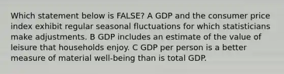 Which statement below is FALSE? A GDP and the consumer price index exhibit regular seasonal fluctuations for which statisticians make adjustments. B GDP includes an estimate of the value of leisure that households enjoy. C GDP per person is a better measure of material well-being than is total GDP.