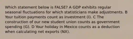 Which statement below is FALSE? A GDP exhibits regular seasonal fluctuations for which statisticians make adjustments. B Your tuition payments count as investment (I). C The construction of our new student union counts as government spending (G). D Your holiday in Mexico counts as a deduction when calculating net exports (NX).