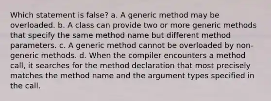 Which statement is false? a. A generic method may be overloaded. b. A class can provide two or more generic methods that specify the same method name but different method parameters. c. A generic method cannot be overloaded by non-generic methods. d. When the compiler encounters a method call, it searches for the method declaration that most precisely matches the method name and the argument types specified in the call.