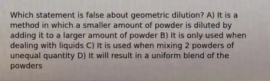 Which statement is false about geometric dilution? A) It is a method in which a smaller amount of powder is diluted by adding it to a larger amount of powder B) It is only used when dealing with liquids C) It is used when mixing 2 powders of unequal quantity D) It will result in a uniform blend of the powders