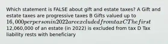 Which statement is FALSE about gift and estate taxes? A Gift and estate taxes are progressive taxes B Gifts valued up to 16,000 per person in 2022 are excluded from tax C The first12,060,000 of an estate (in 2022) is excluded from tax D Tax liability rests with beneficiary