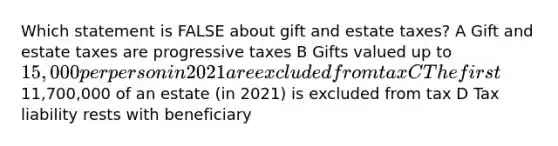 Which statement is FALSE about gift and estate taxes? A Gift and estate taxes are progressive taxes B Gifts valued up to 15,000 per person in 2021 are excluded from tax C The first11,700,000 of an estate (in 2021) is excluded from tax D Tax liability rests with beneficiary