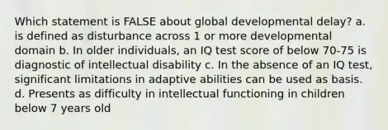 Which statement is FALSE about global developmental delay? a. is defined as disturbance across 1 or more developmental domain b. In older individuals, an IQ test score of below 70-75 is diagnostic of intellectual disability c. In the absence of an IQ test, significant limitations in adaptive abilities can be used as basis. d. Presents as difficulty in intellectual functioning in children below 7 years old