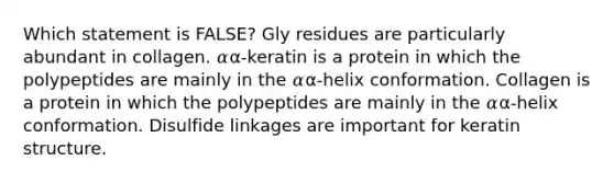 Which statement is FALSE? Gly residues are particularly abundant in collagen. 𝛼α-keratin is a protein in which the polypeptides are mainly in the 𝛼α-helix conformation. Collagen is a protein in which the polypeptides are mainly in the 𝛼α-helix conformation. Disulfide linkages are important for keratin structure.