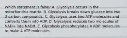 Which statement is false? A. Glycolysis occurs in the mitochondria matrix. B. Glycolysis breaks down glucose into two 3-carbon compounds. C. Glycolysis uses two ATP molecules and converts them into ADP. D. Glycolysis reduces two molecules of NAD+ into NADH. E. Glycolysis phosphorylates 4 ADP molecules to make 4 ATP molecules.