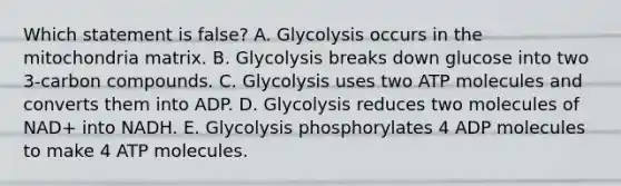 Which statement is false? A. Glycolysis occurs in the mitochondria matrix. B. Glycolysis breaks down glucose into two 3-carbon compounds. C. Glycolysis uses two ATP molecules and converts them into ADP. D. Glycolysis reduces two molecules of NAD+ into NADH. E. Glycolysis phosphorylates 4 ADP molecules to make 4 ATP molecules.