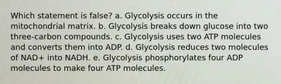 Which statement is false? a. Glycolysis occurs in the mitochondrial matrix. b. Glycolysis breaks down glucose into two three-carbon compounds. c. Glycolysis uses two ATP molecules and converts them into ADP. d. Glycolysis reduces two molecules of NAD+ into NADH. e. Glycolysis phosphorylates four ADP molecules to make four ATP molecules.