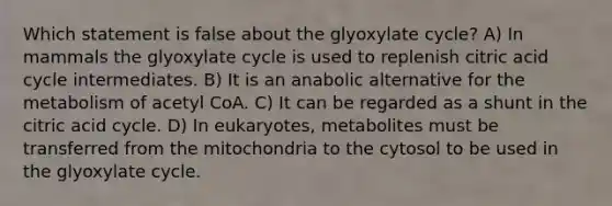 Which statement is false about the glyoxylate cycle? A) In mammals the glyoxylate cycle is used to replenish citric acid cycle intermediates. B) It is an anabolic alternative for the metabolism of acetyl CoA. C) It can be regarded as a shunt in the citric acid cycle. D) In eukaryotes, metabolites must be transferred from the mitochondria to the cytosol to be used in the glyoxylate cycle.