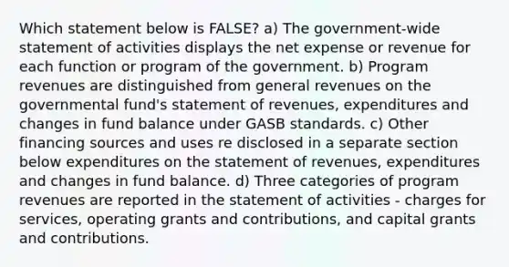 Which statement below is FALSE? a) The government-wide statement of activities displays the net expense or revenue for each function or program of the government. b) Program revenues are distinguished from general revenues on the governmental fund's statement of revenues, expenditures and changes in fund balance under GASB standards. c) Other financing sources and uses re disclosed in a separate section below expenditures on the statement of revenues, expenditures and changes in fund balance. d) Three categories of program revenues are reported in the statement of activities - charges for services, operating grants and contributions, and capital grants and contributions.