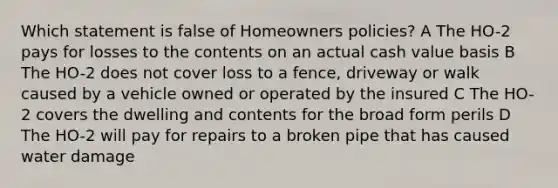 Which statement is false of Homeowners policies? A The HO-2 pays for losses to the contents on an actual cash value basis B The HO-2 does not cover loss to a fence, driveway or walk caused by a vehicle owned or operated by the insured C The HO-2 covers the dwelling and contents for the broad form perils D The HO-2 will pay for repairs to a broken pipe that has caused water damage