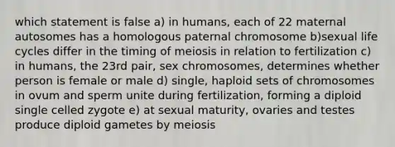 which statement is false a) in humans, each of 22 maternal autosomes has a homologous paternal chromosome b)sexual life cycles differ in the timing of meiosis in relation to fertilization c) in humans, the 23rd pair, sex chromosomes, determines whether person is female or male d) single, haploid sets of chromosomes in ovum and sperm unite during fertilization, forming a diploid single celled zygote e) at sexual maturity, ovaries and testes produce diploid gametes by meiosis