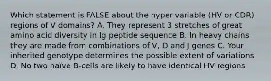 Which statement is FALSE about the hyper-variable (HV or CDR) regions of V domains? A. They represent 3 stretches of great amino acid diversity in Ig peptide sequence B. In heavy chains they are made from combinations of V, D and J genes C. Your inherited genotype determines the possible extent of variations D. No two naïve B-cells are likely to have identical HV regions