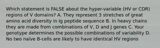 Which statement is FALSE about the hyper-variable (HV or CDR) regions of V domains? A. They represent 3 stretches of great amino acid diversity in Ig peptide sequence B. In heavy chains they are made from combinations of V, D and J genes C. Your genotype determines the possible combinations of variability D. No two naïve B-cells are likely to have identical HV regions