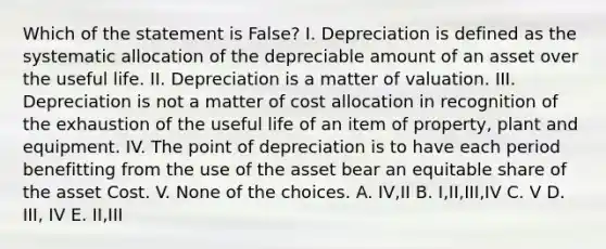 Which of the statement is False? I. Depreciation is defined as the systematic allocation of the depreciable amount of an asset over the useful life. II. Depreciation is a matter of valuation. III. Depreciation is not a matter of cost allocation in recognition of the exhaustion of the useful life of an item of property, plant and equipment. IV. The point of depreciation is to have each period benefitting from the use of the asset bear an equitable share of the asset Cost. V. None of the choices. A. IV,II B. I,II,III,IV C. V D. III, IV E. II,III